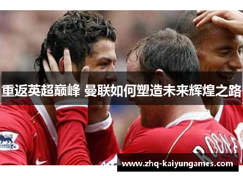 重返英超巅峰 曼联如何塑造未来辉煌之路 重返英超巅峰 曼联如何塑造未来辉煌之路