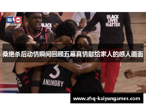 桑绝杀后动情瞬间回顾五幕真情献给家人的感人画面 桑绝杀后动情瞬间回顾五幕真情献给家人的感人画面