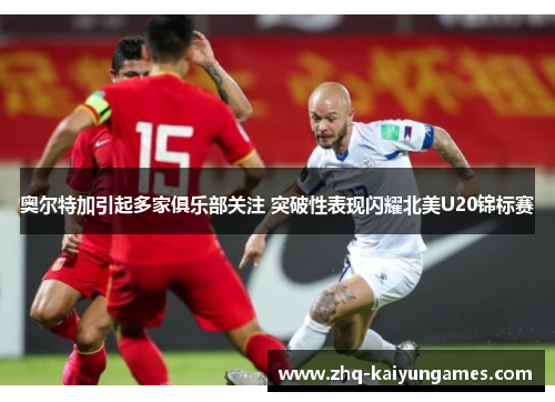 奥尔特加引起多家俱乐部关注 突破性表现闪耀北美U20锦标赛 奥尔特加引起多家俱乐部关注 突破性表现闪耀北美U20锦标赛