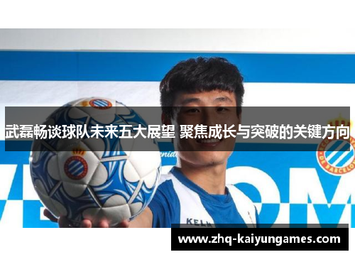 武磊畅谈球队未来五大展望 聚焦成长与突破的关键方向
