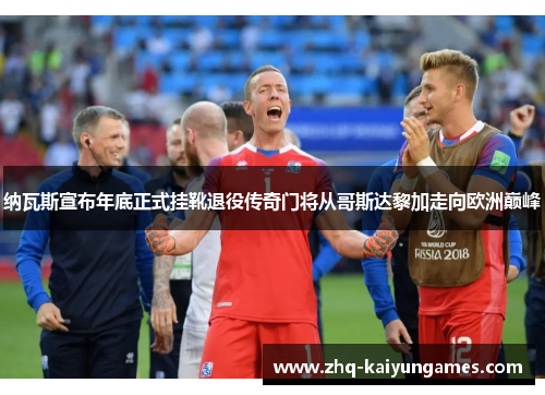 纳瓦斯宣布年底正式挂靴退役传奇门将从哥斯达黎加走向欧洲巅峰 纳瓦斯宣布年底正式挂靴退役传奇门将从哥斯达黎加走向欧洲巅峰