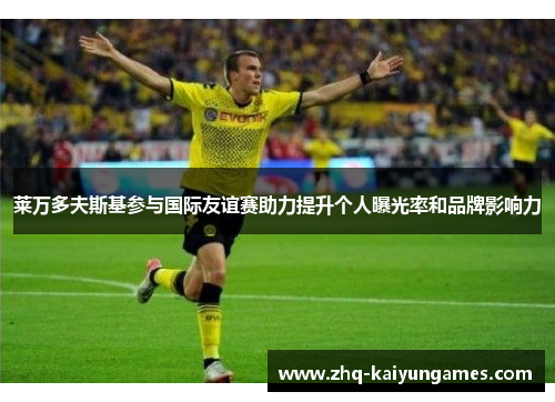 莱万多夫斯基参与国际友谊赛助力提升个人曝光率和品牌影响力