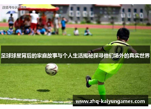 足球球星背后的家庭故事与个人生活揭秘探寻他们场外的真实世界 足球球星背后的家庭故事与个人生活揭秘探寻他们场外的真实世界