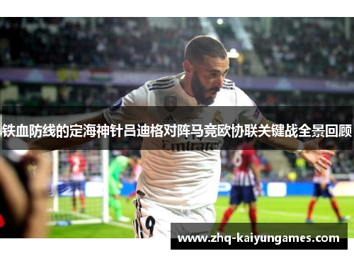 铁血防线的定海神针吕迪格对阵马竞欧协联关键战全景回顾 铁血防线的定海神针吕迪格对阵马竞欧协联关键战全景回顾