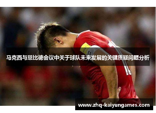 马克西与恩比德会议中关于球队未来发展的关键质疑问题分析 马克西与恩比德会议中关于球队未来发展的关键质疑问题分析