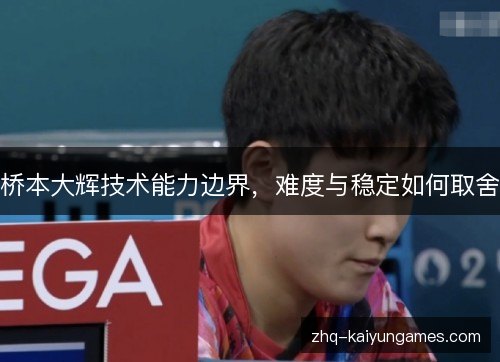桥本大辉技术能力边界,难度与稳定如何取舍 桥本大辉技术能力边界,难度与稳定如何取舍